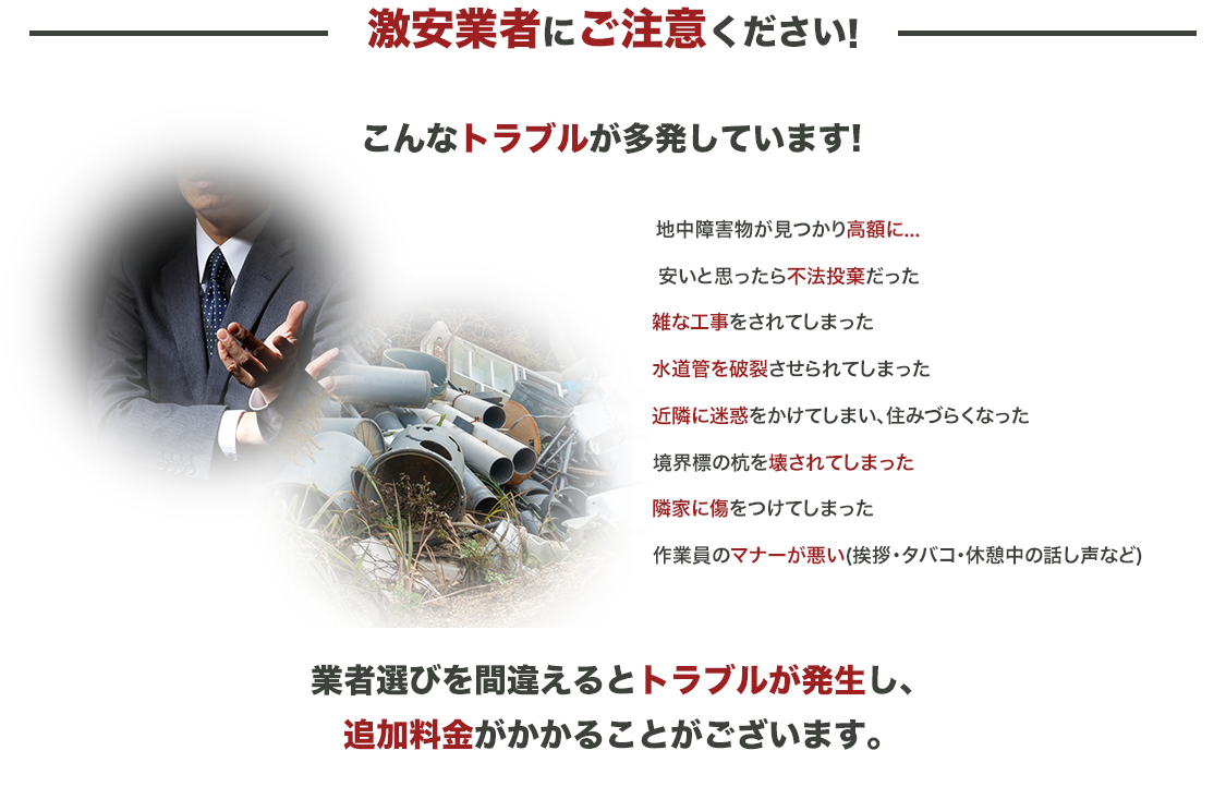 激安業者にご注意ください！こんなトラブルが多発してます！地中障害物が見つかり高額に…安いと思ったら不法投棄だった雑な工事をされてしまった水道管を破裂させられてしまった近隣に迷惑をかけてしまい、住みづらくなった境界標の杭を壊されてしまった隣家に傷をつけてしまった作業員のマナーが悪い（挨拶・タバコ・・休憩中の話し声など）業者選びを間違えるとトラブルが発生し、追加料金がかかることがございます。