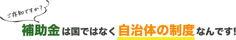 ご存じですか？補助金は国ではなく自治体の制度なんです！