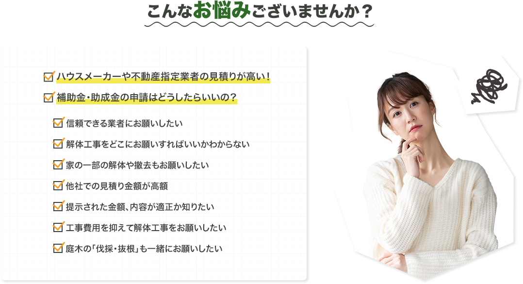 こんなお悩みございませんか？ハウスメーカーや不動産指定業者の見積もりが高い一括サイトに依頼しても大丈夫なのか？信頼できる業者にお願いしたい解体工事をどこにお願いすればいいかわからない家の一部の解体や撤去もお願いしたい他社での見積り金額が高額提示された金額、内容が適正か知りたい工事費用を抑えて解体工事をお願いしたい庭木の「伐採抜根」も一緒にお願いしたい