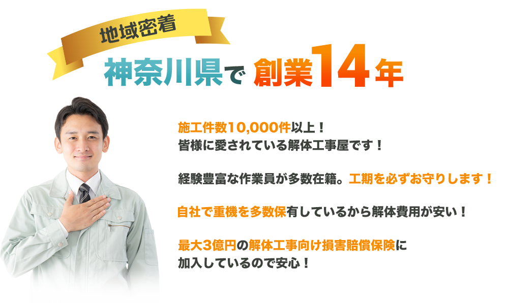 地域密着神奈川県で創業14年施工件数10,000件以上！皆様に愛されている解体工事屋です！経験豊富な作業員が多数在籍。工期を必ずお守りします！自社で重機を多数保有してるから解体費用が安い！最大3億円の解体工事向け損害賠償保険に加入しているので安心！